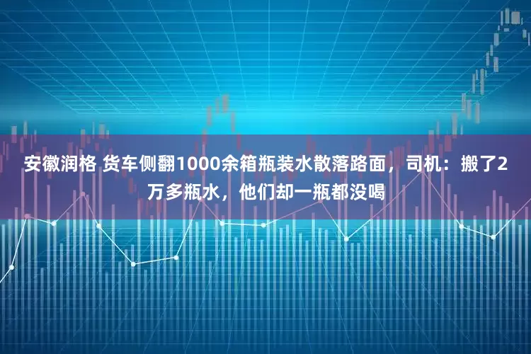 安徽润格 货车侧翻1000余箱瓶装水散落路面，司机：搬了2万多瓶水，他们却一瓶都没喝