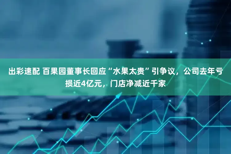 出彩速配 百果园董事长回应“水果太贵”引争议，公司去年亏损近4亿元，门店净减近千家