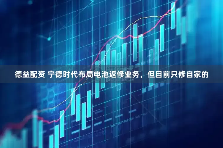 德益配资 宁德时代布局电池返修业务，但目前只修自家的