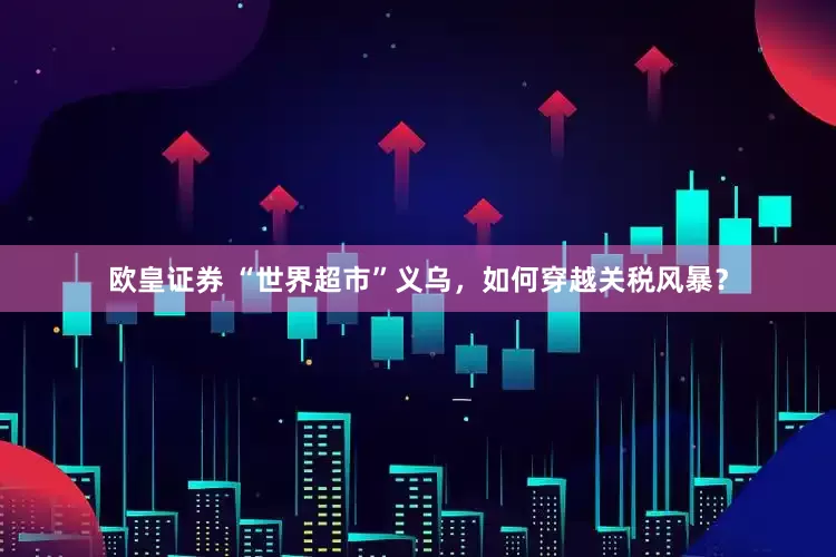 欧皇证券 “世界超市”义乌，如何穿越关税风暴？