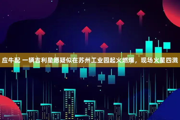 应牛配 一辆吉利星愿疑似在苏州工业园起火燃爆，现场火星四溅