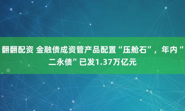 翻翻配资 金融债成资管产品配置“压舱石”，年内“二永债”已发1.37万亿元