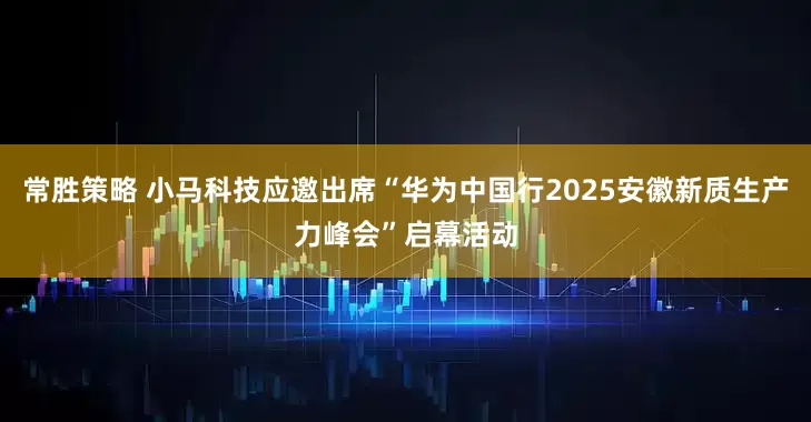 常胜策略 小马科技应邀出席“华为中国行2025安徽新质生产力峰会”启幕活动