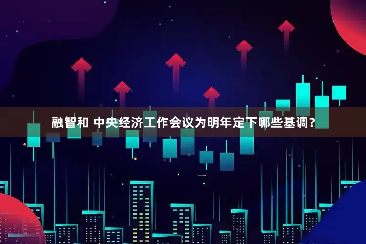 融智和 中央经济工作会议为明年定下哪些基调？