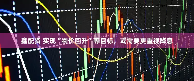鑫配资 实现“物价回升”等目标，或需要更重视降息