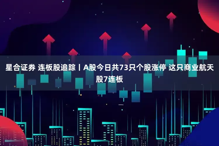星合证券 连板股追踪丨A股今日共73只个股涨停 这只商业航天股7连板