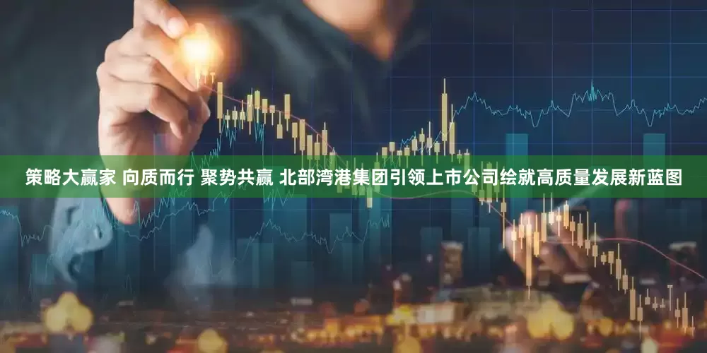 策略大赢家 向质而行 聚势共赢 北部湾港集团引领上市公司绘就高质量发展新蓝图