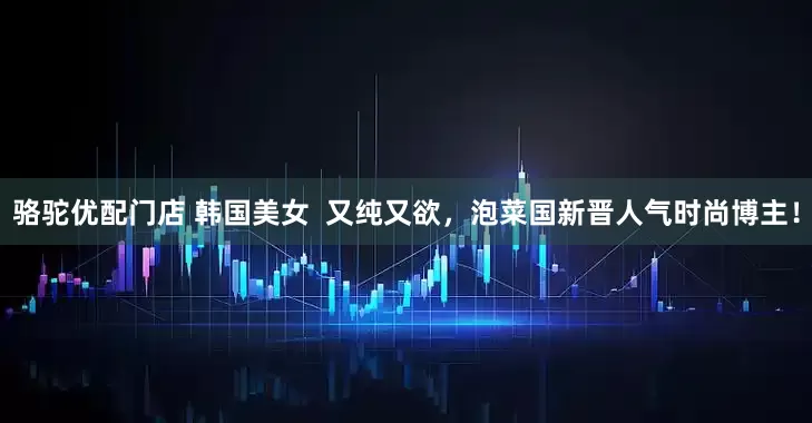 骆驼优配门店 韩国美女  又纯又欲，泡菜国新晋人气时尚博主！