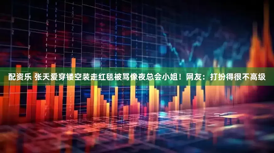 配资乐 张天爱穿镂空装走红毯被骂像夜总会小姐！网友：打扮得很不高级