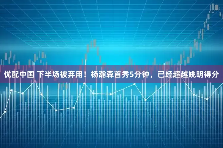 优配中国 下半场被弃用！杨瀚森首秀5分钟，已经超越姚明得分