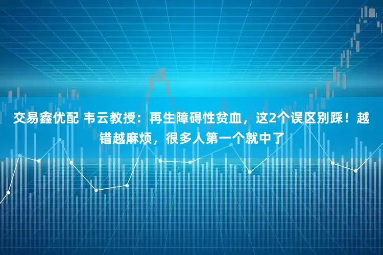 交易鑫优配 韦云教授：再生障碍性贫血，这2个误区别踩！越错越麻烦，很多人第一个就中了