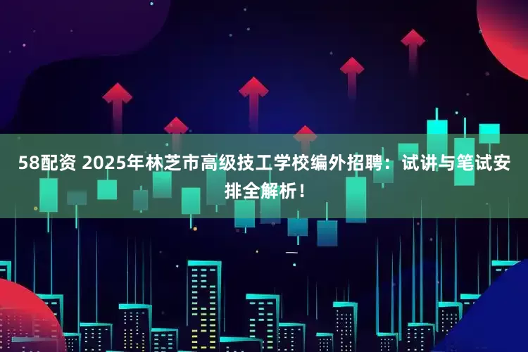 58配资 2025年林芝市高级技工学校编外招聘：试讲与笔试安排全解析！